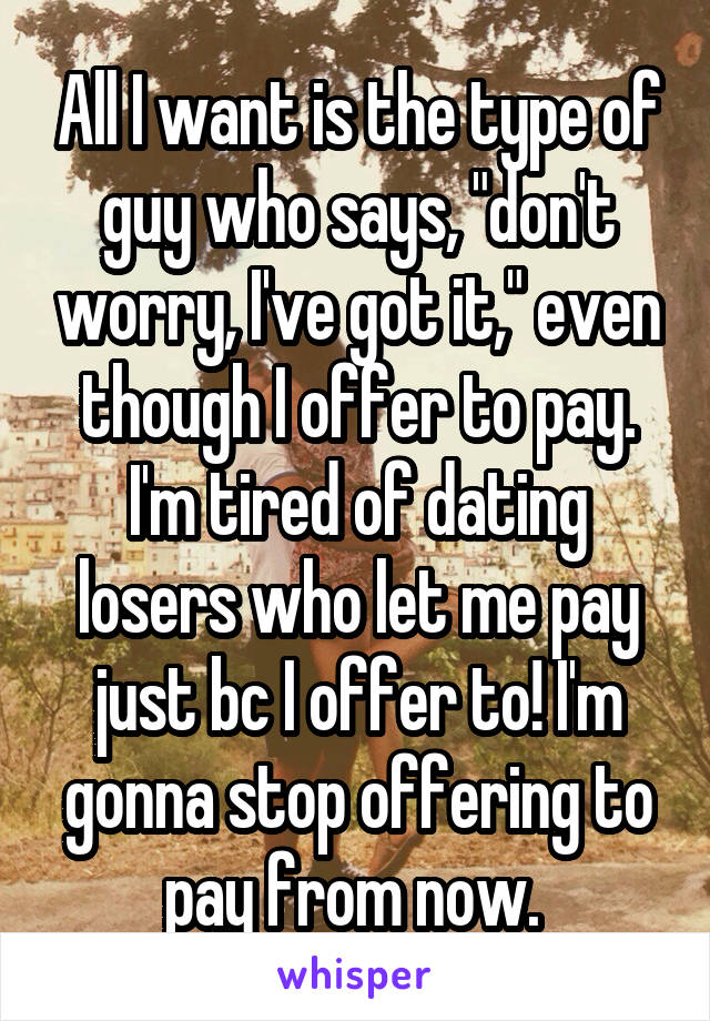 All I want is the type of guy who says, "don't worry, I've got it," even though I offer to pay. I'm tired of dating losers who let me pay just bc I offer to! I'm gonna stop offering to pay from now. 