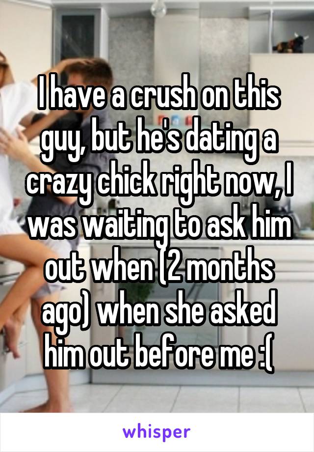 I have a crush on this guy, but he's dating a crazy chick right now, I was waiting to ask him out when (2 months ago) when she asked him out before me :(