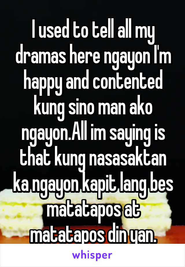 I used to tell all my dramas here ngayon I'm happy and contented kung sino man ako ngayon.All im saying is that kung nasasaktan ka ngayon kapit lang bes matatapos at matatapos din yan.