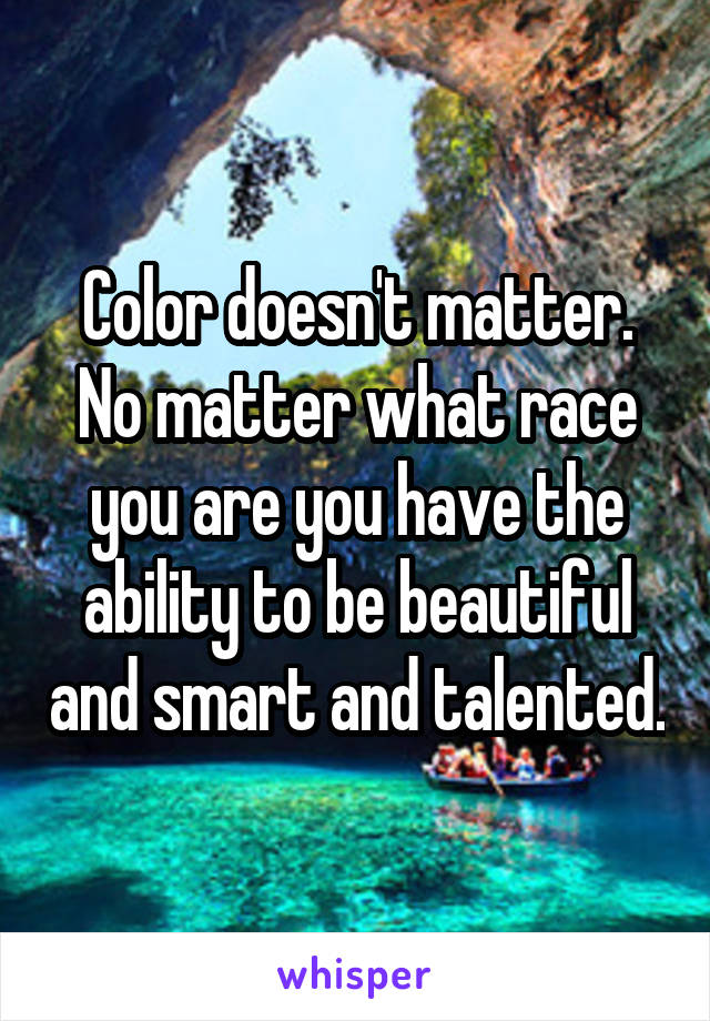 Color doesn't matter.
No matter what race you are you have the ability to be beautiful and smart and talented.