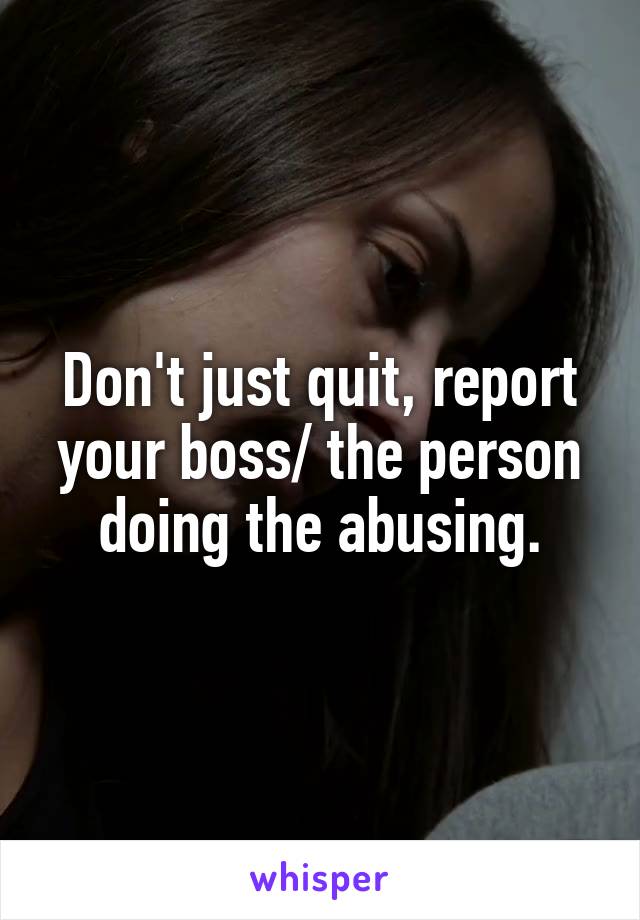  Don't just quit, report your boss/ the person doing the abusing.