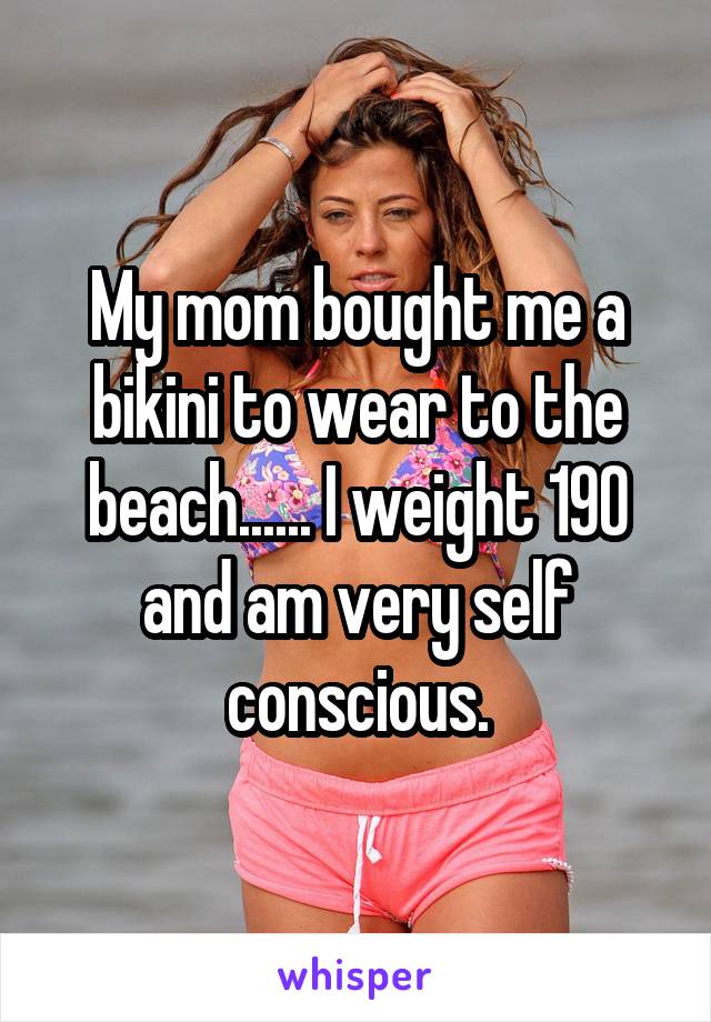 My mom bought me a bikini to wear to the beach...... I weight 190 and am very self conscious.