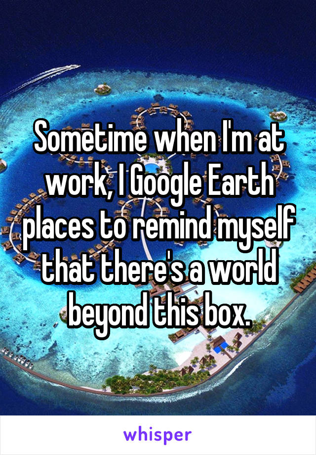 Sometime when I'm at work, I Google Earth places to remind myself that there's a world beyond this box.