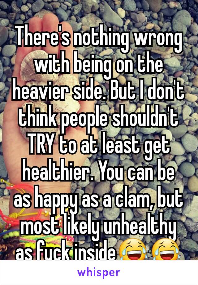 There's nothing wrong with being on the heavier side. But I don't think people shouldn't TRY to at least get healthier. You can be as happy as a clam, but most likely unhealthy as fuck inside😂😂