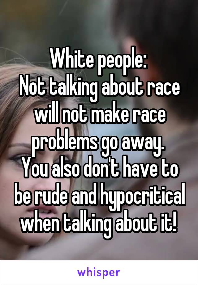 White people: 
Not talking about race will not make race problems go away. 
You also don't have to be rude and hypocritical when talking about it! 