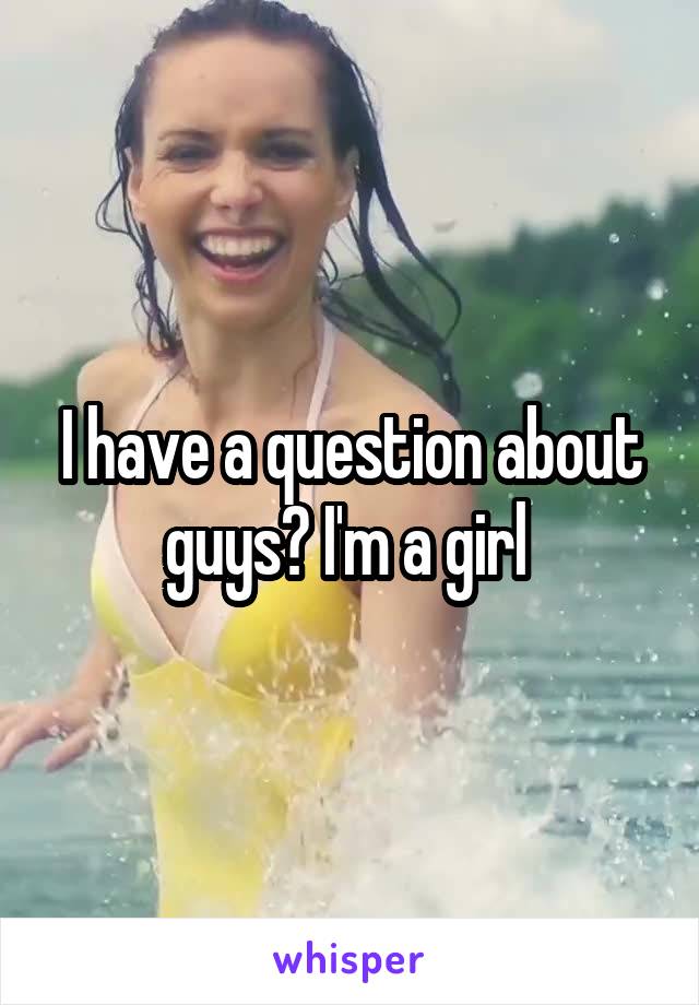 I have a question about guys? I'm a girl 