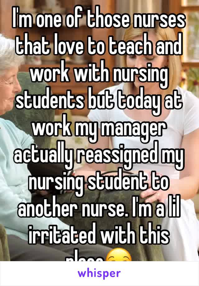 I'm one of those nurses that love to teach and work with nursing students but today at work my manager actually reassigned my nursing student to another nurse. I'm a lil irritated with this place😒