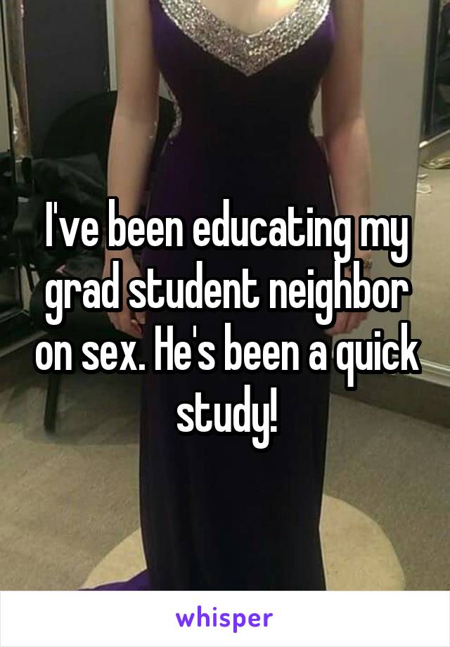 I've been educating my grad student neighbor on sex. He's been a quick study!