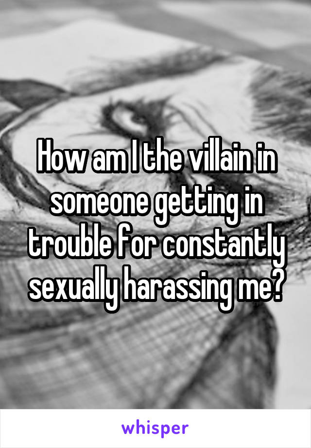 How am I the villain in someone getting in trouble for constantly sexually harassing me?