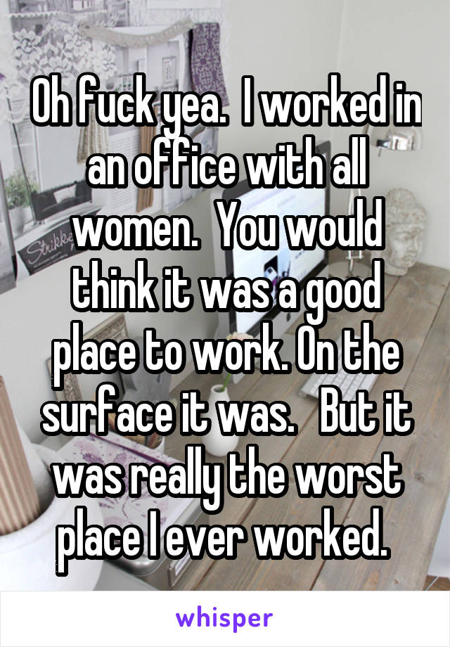 Oh fuck yea.  I worked in an office with all women.  You would think it was a good place to work. On the surface it was.   But it was really the worst place I ever worked. 