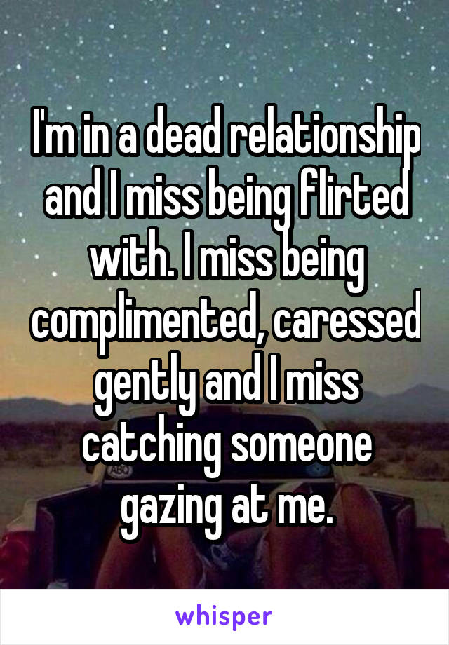 I'm in a dead relationship and I miss being flirted with. I miss being complimented, caressed gently and I miss catching someone gazing at me.