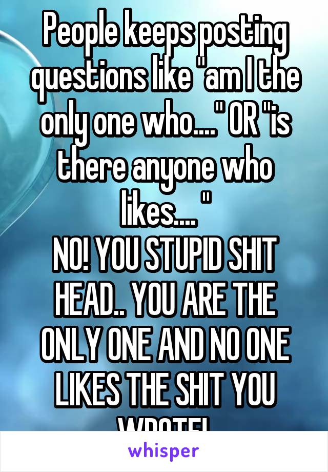 People keeps posting questions like "am I the only one who...." OR "is there anyone who likes.... "
NO! YOU STUPID SHIT HEAD.. YOU ARE THE ONLY ONE AND NO ONE LIKES THE SHIT YOU WROTE! 