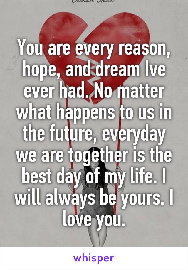 You are every reason, hope, and dream Ive ever had. No matter what happens to us in the future, everyday we are together is the best day of my life. I will always be yours. I love you.