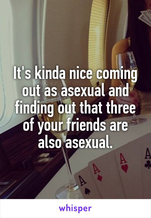 It's kinda nice coming out as asexual and finding out that three of your friends are also asexual.