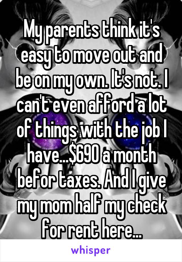 My parents think it's easy to move out and be on my own. It's not. I can't even afford a lot of things with the job I have...$690 a month befor taxes. And I give my mom half my check for rent here...