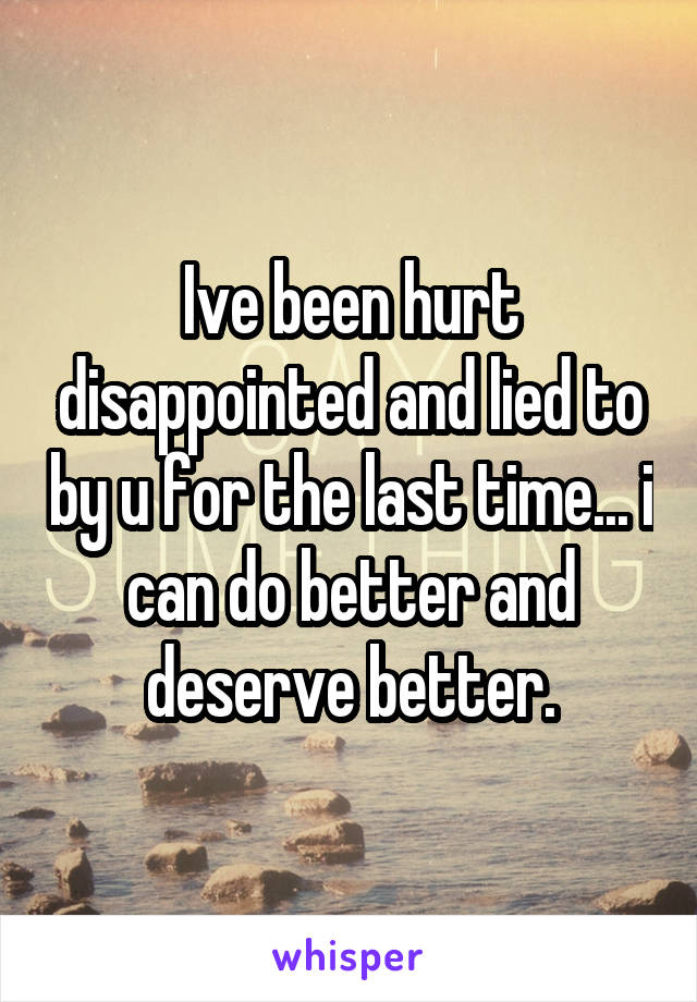 Ive been hurt disappointed and lied to by u for the last time... i can do better and deserve better.