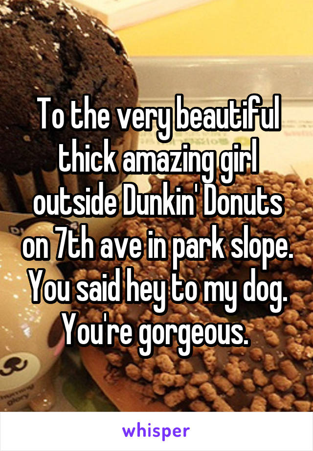 To the very beautiful thick amazing girl outside Dunkin' Donuts on 7th ave in park slope. You said hey to my dog. You're gorgeous. 