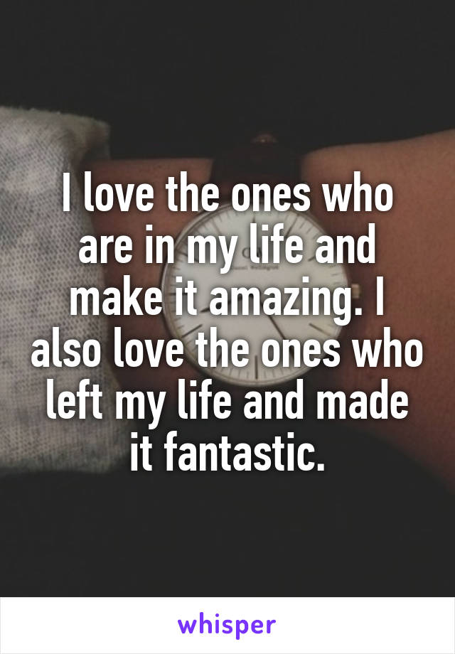 I love the ones who are in my life and make it amazing. I also love the ones who left my life and made it fantastic.