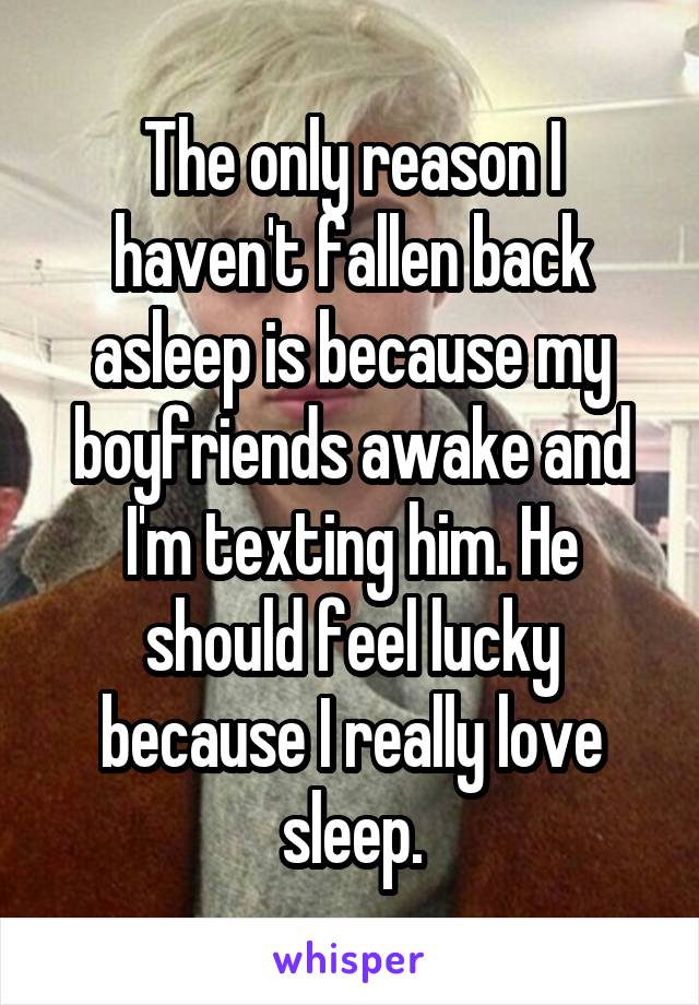 The only reason I haven't fallen back asleep is because my boyfriends awake and I'm texting him. He should feel lucky because I really love sleep.