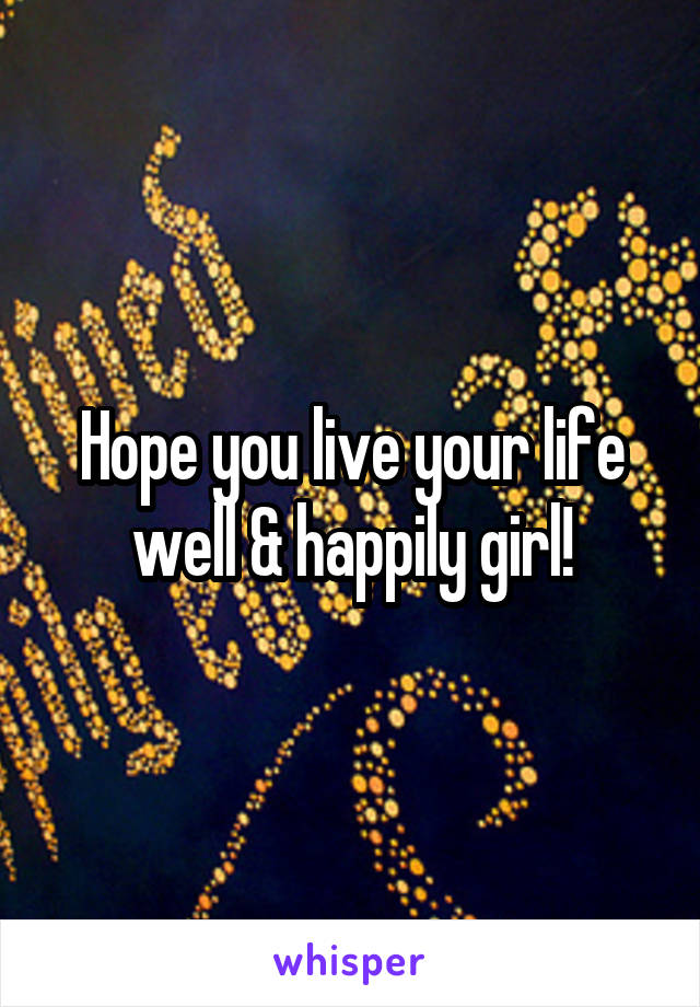 Hope you live your life well & happily girl!