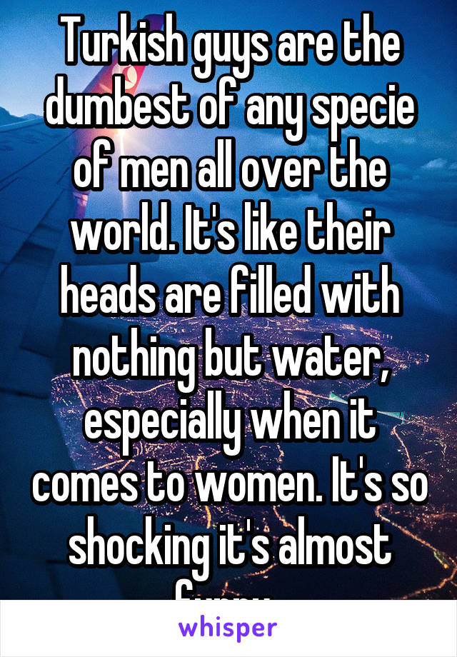 Turkish guys are the dumbest of any specie of men all over the world. It's like their heads are filled with nothing but water, especially when it comes to women. It's so shocking it's almost funny. 