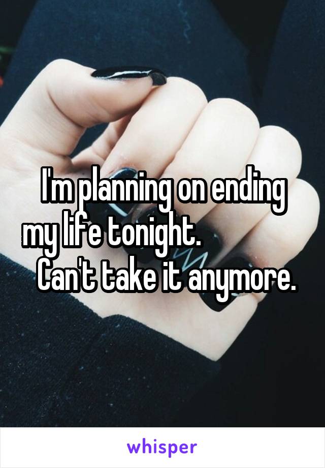 I'm planning on ending my life tonight.                   Can't take it anymore.