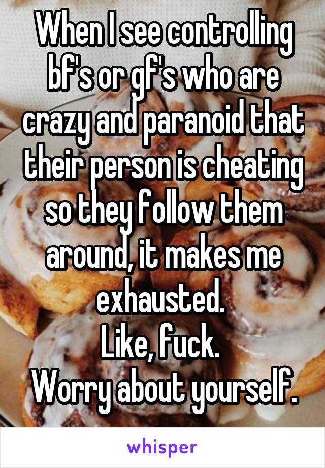 When I see controlling bf's or gf's who are crazy and paranoid that their person is cheating so they follow them around, it makes me exhausted. 
Like, fuck. 
Worry about yourself. 