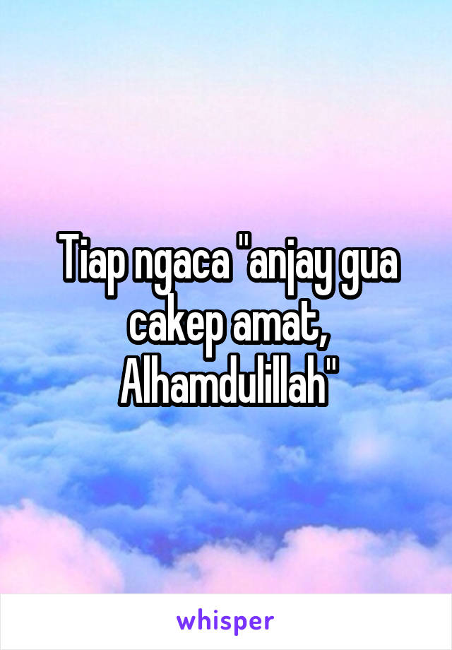 Tiap ngaca "anjay gua cakep amat, Alhamdulillah"