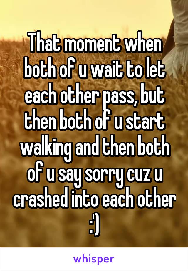 That moment when both of u wait to let each other pass, but then both of u start walking and then both of u say sorry cuz u crashed into each other :')