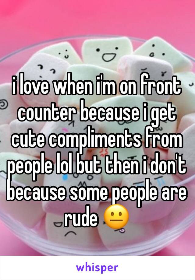 i love when i'm on front counter because i get cute compliments from people lol but then i don't because some people are rude 😐