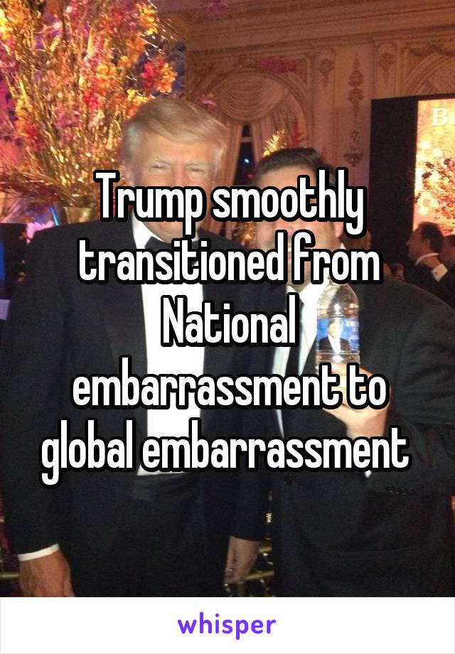 Trump smoothly transitioned from National embarrassment to global embarrassment 