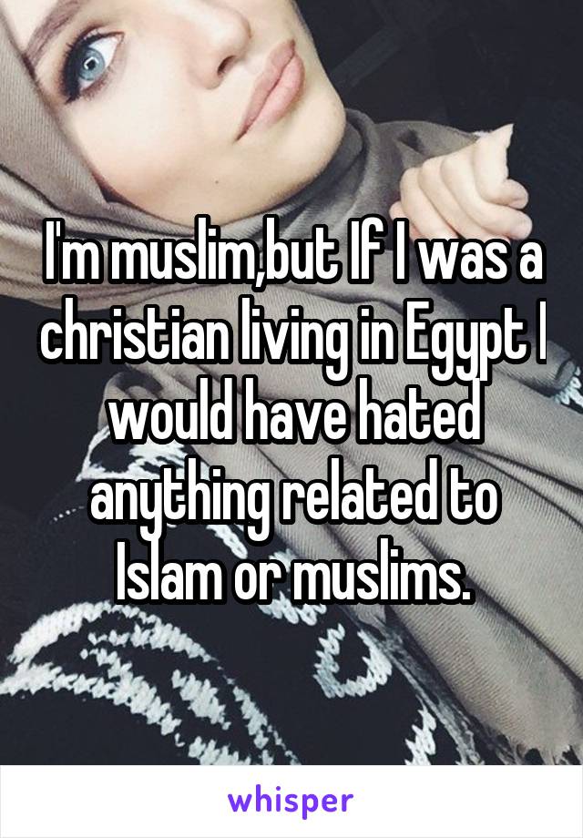 I'm muslim,but If I was a christian living in Egypt I would have hated anything related to Islam or muslims.