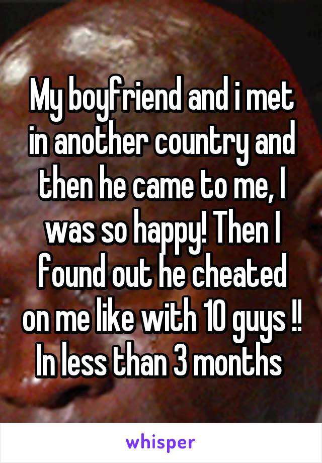 My boyfriend and i met in another country and then he came to me, I was so happy! Then I found out he cheated on me like with 10 guys !! In less than 3 months 