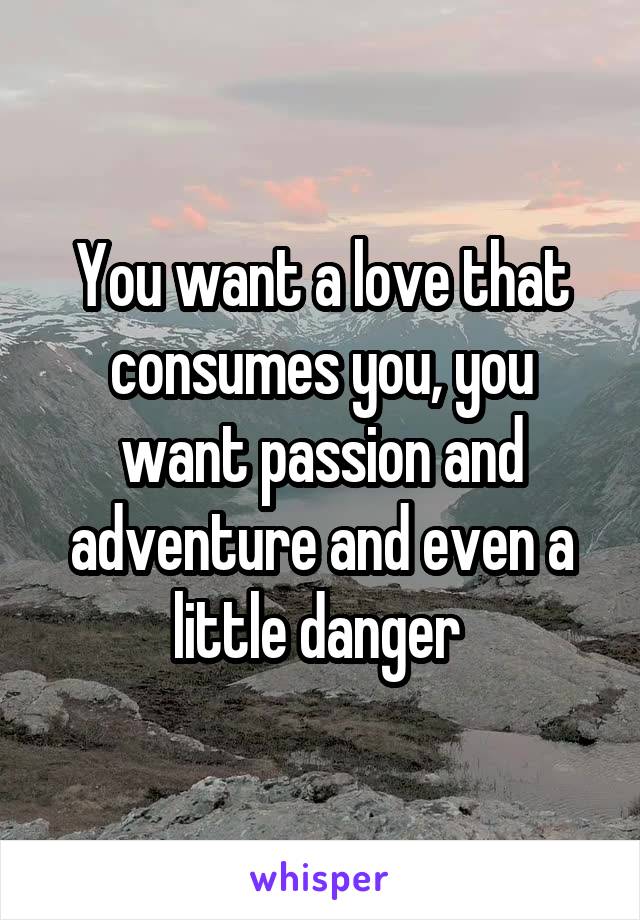 You want a love that consumes you, you want passion and adventure and even a little danger 