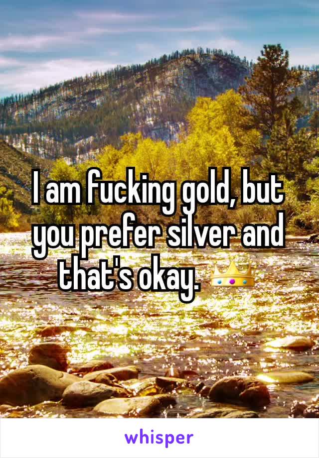 I am fucking gold, but you prefer silver and that's okay. 👑