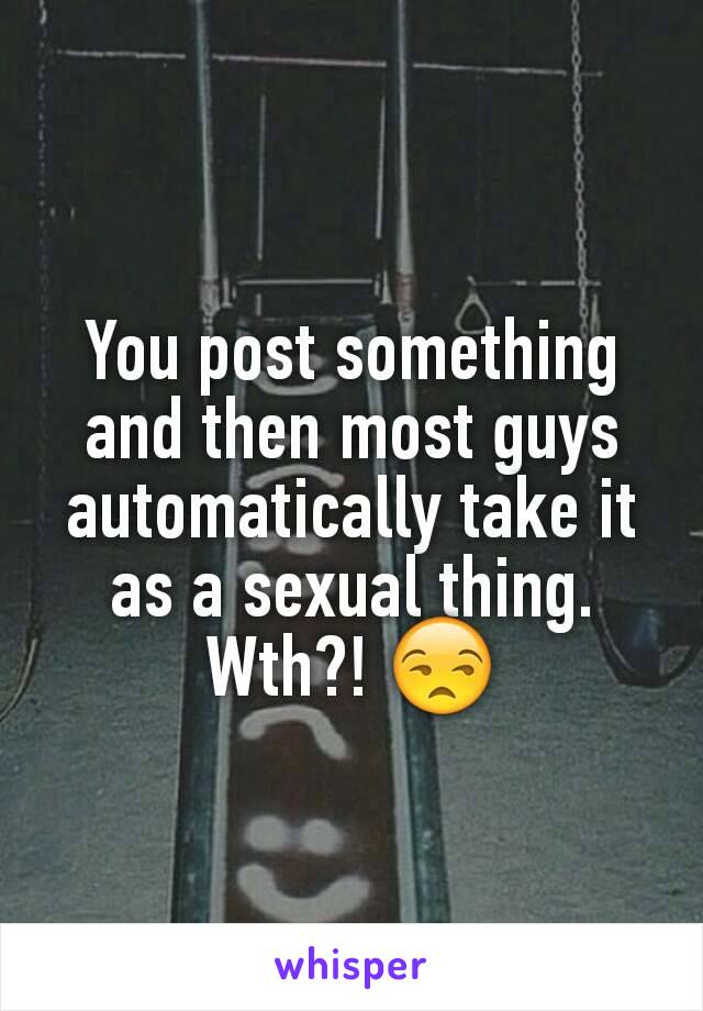 You post something and then most guys automatically take it as a sexual thing. Wth?! 😒