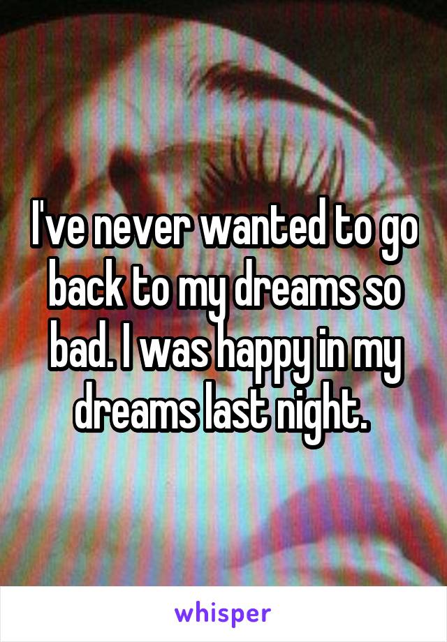 I've never wanted to go back to my dreams so bad. I was happy in my dreams last night. 