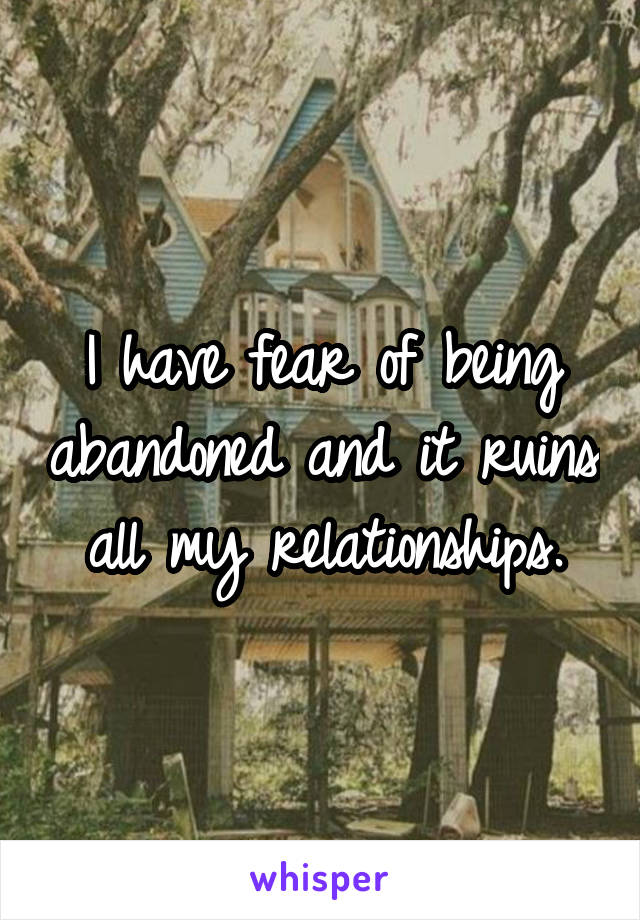 I have fear of being abandoned and it ruins all my relationships.