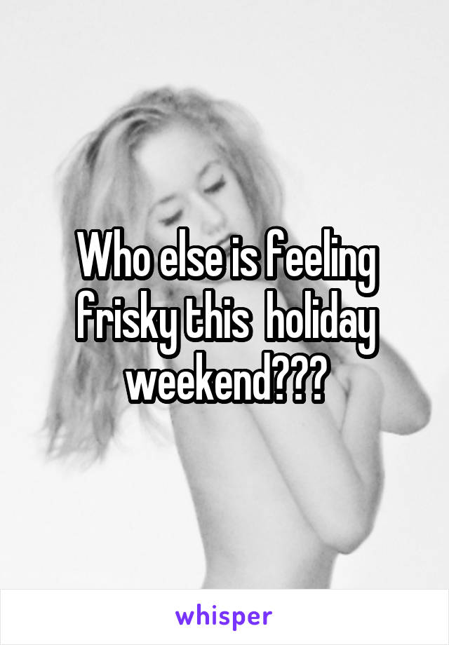 Who else is feeling frisky this  holiday weekend???