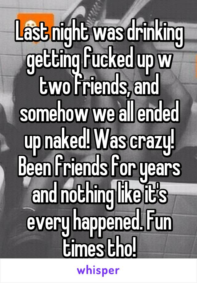 Last night was drinking getting fucked up w two friends, and somehow we all ended up naked! Was crazy! Been friends for years and nothing like it's every happened. Fun times tho!