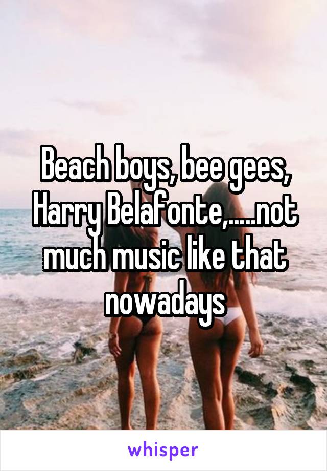 Beach boys, bee gees, Harry Belafonte,.....not much music like that nowadays