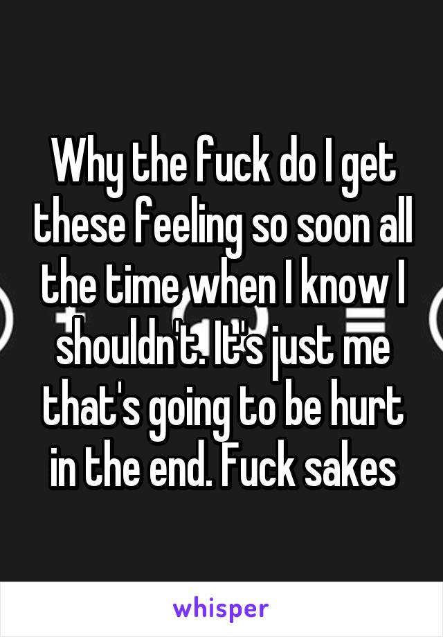 Why the fuck do I get these feeling so soon all the time when I know I shouldn't. It's just me that's going to be hurt in the end. Fuck sakes