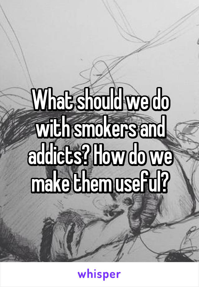 What should we do with smokers and addicts? How do we make them useful?