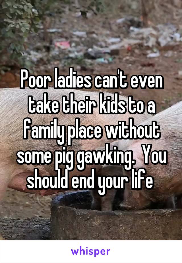 Poor ladies can't even take their kids to a family place without some pig gawking.  You should end your life 