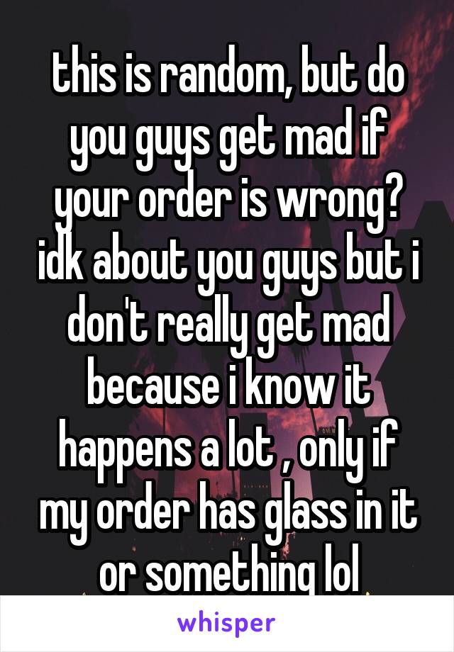 this is random, but do you guys get mad if your order is wrong? idk about you guys but i don't really get mad because i know it happens a lot , only if my order has glass in it or something lol