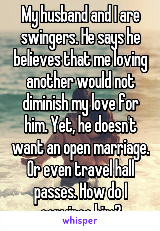 My husband and I are swingers. He says he believes that me loving another would not diminish my love for him. Yet, he doesn't want an open marriage. Or even travel hall passes. How do I convince him?