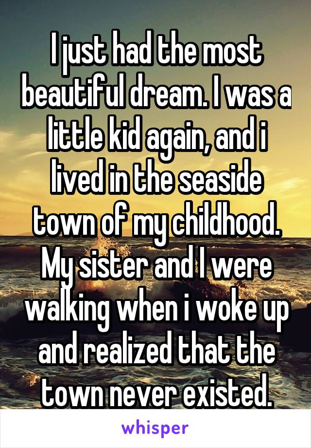 I just had the most beautiful dream. I was a little kid again, and i lived in the seaside town of my childhood. My sister and I were walking when i woke up and realized that the town never existed.