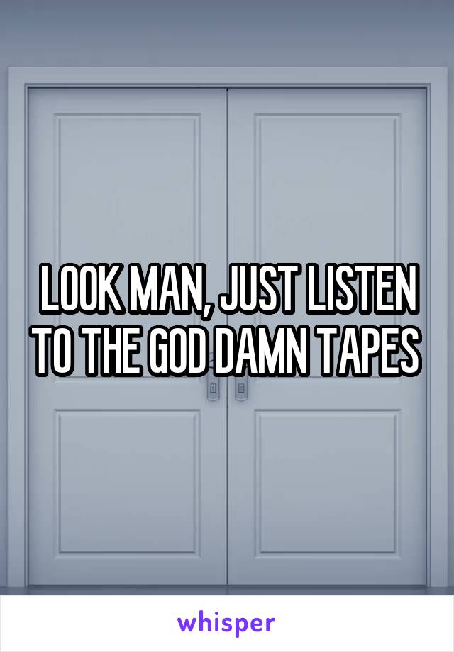 LOOK MAN, JUST LISTEN TO THE GOD DAMN TAPES 