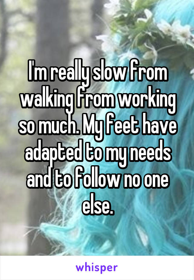 I'm really slow from walking from working so much. My feet have adapted to my needs and to follow no one else.