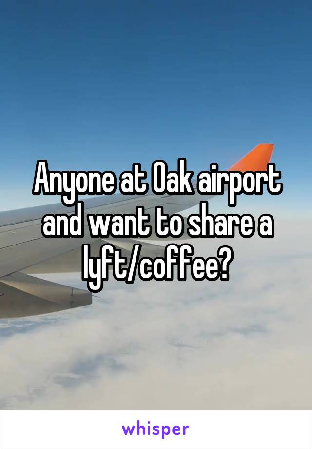 Anyone at Oak airport and want to share a lyft/coffee?